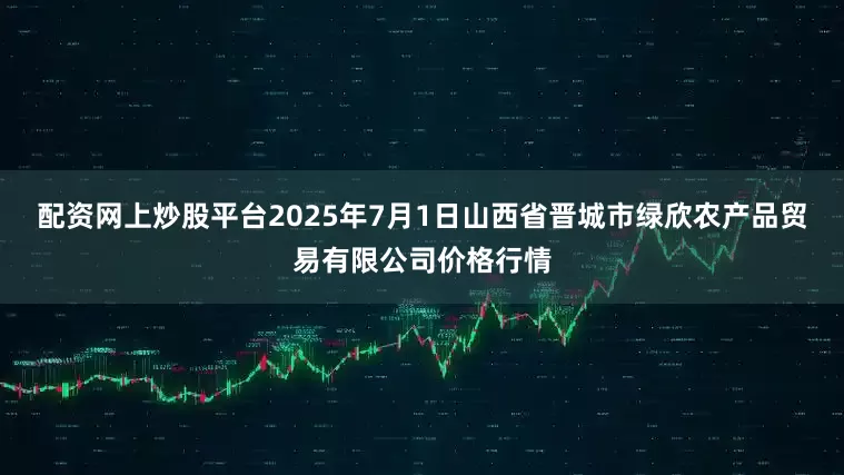 配资网上炒股平台2025年7月1日山西省晋城市绿欣农产品贸易有限公司价格行情