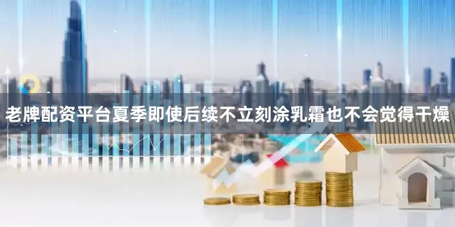 老牌配资平台夏季即使后续不立刻涂乳霜也不会觉得干燥