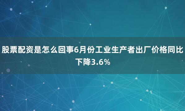 股票配资是怎么回事6月份工业生产者出厂价格同比下降3.6%