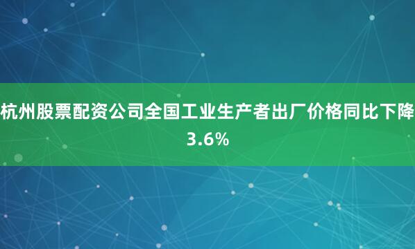 杭州股票配资公司全国工业生产者出厂价格同比下降3.6%