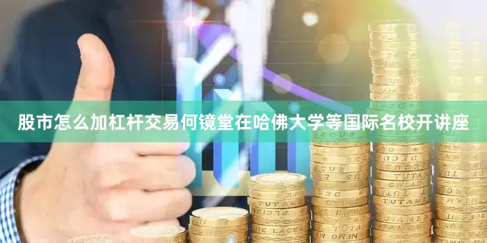 股市怎么加杠杆交易何镜堂在哈佛大学等国际名校开讲座