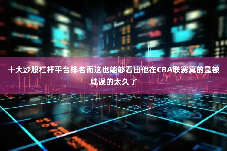 十大炒股杠杆平台排名而这也能够看出他在CBA联赛真的是被耽误的太久了