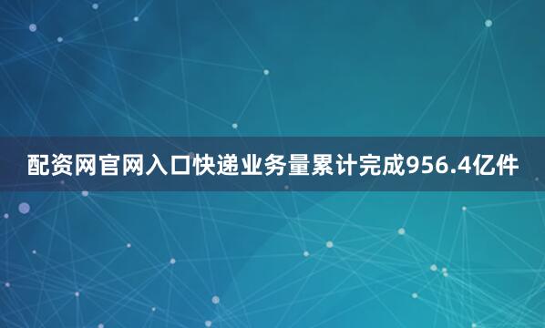 配资网官网入口快递业务量累计完成956.4亿件
