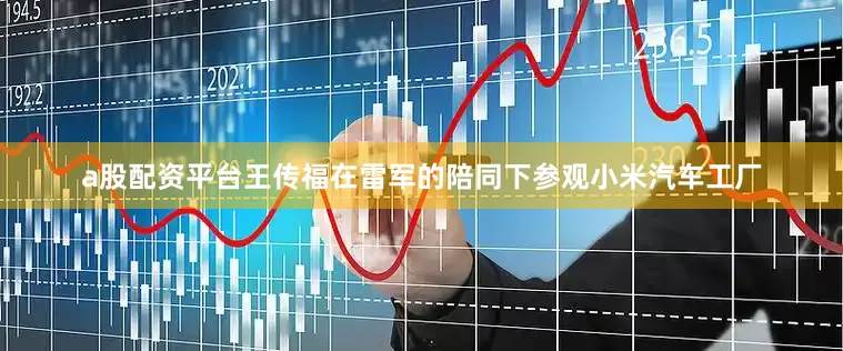 a股配资平台王传福在雷军的陪同下参观小米汽车工厂