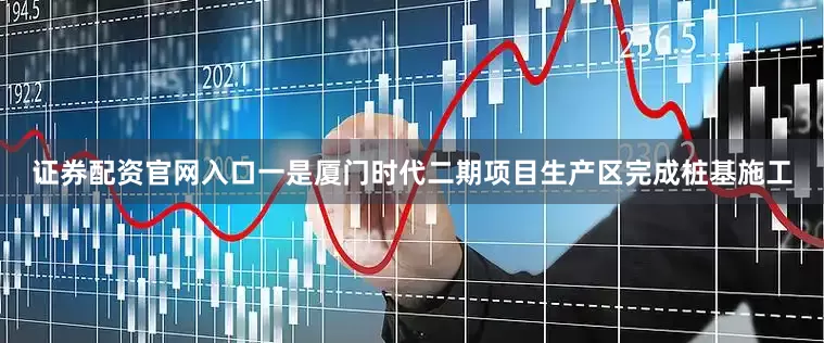 证券配资官网入口一是厦门时代二期项目生产区完成桩基施工