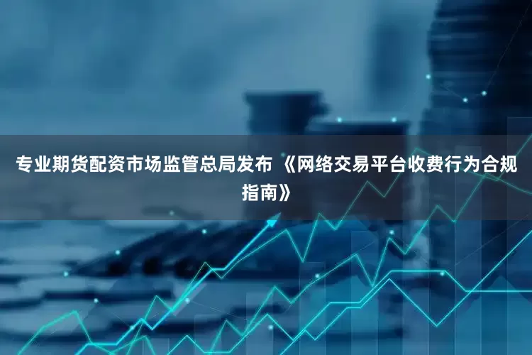 专业期货配资市场监管总局发布 《网络交易平台收费行为合规指南》
