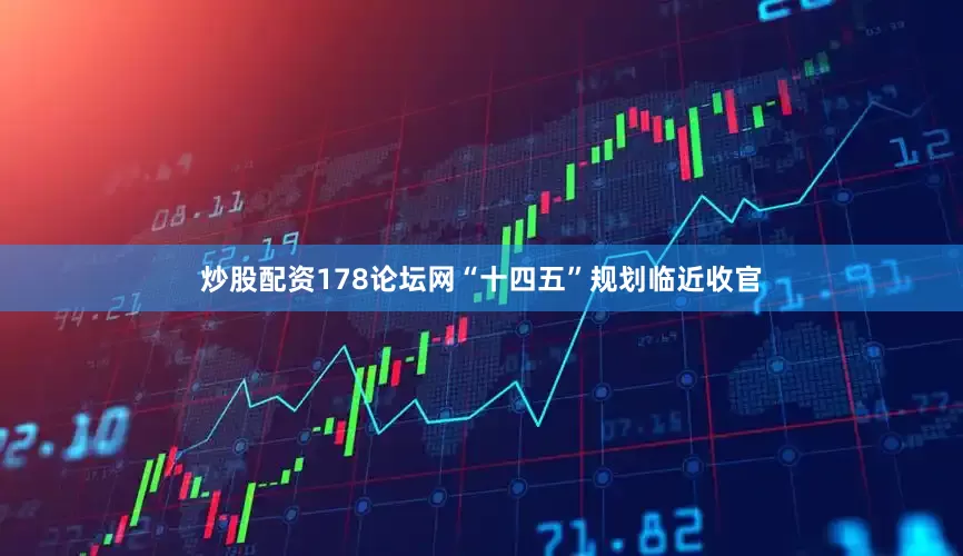 炒股配资178论坛网“十四五”规划临近收官