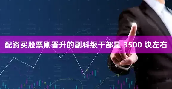 配资买股票刚晋升的副科级干部是 3500 块左右