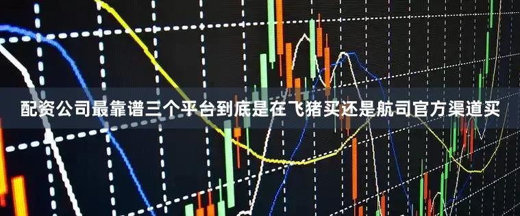 配资公司最靠谱三个平台到底是在飞猪买还是航司官方渠道买